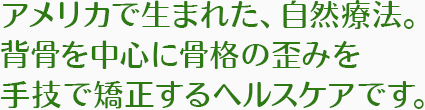アメリカで生まれた、自然療法。 背骨を中心に骨格の歪みを 手技で矯正するヘルスケアです。